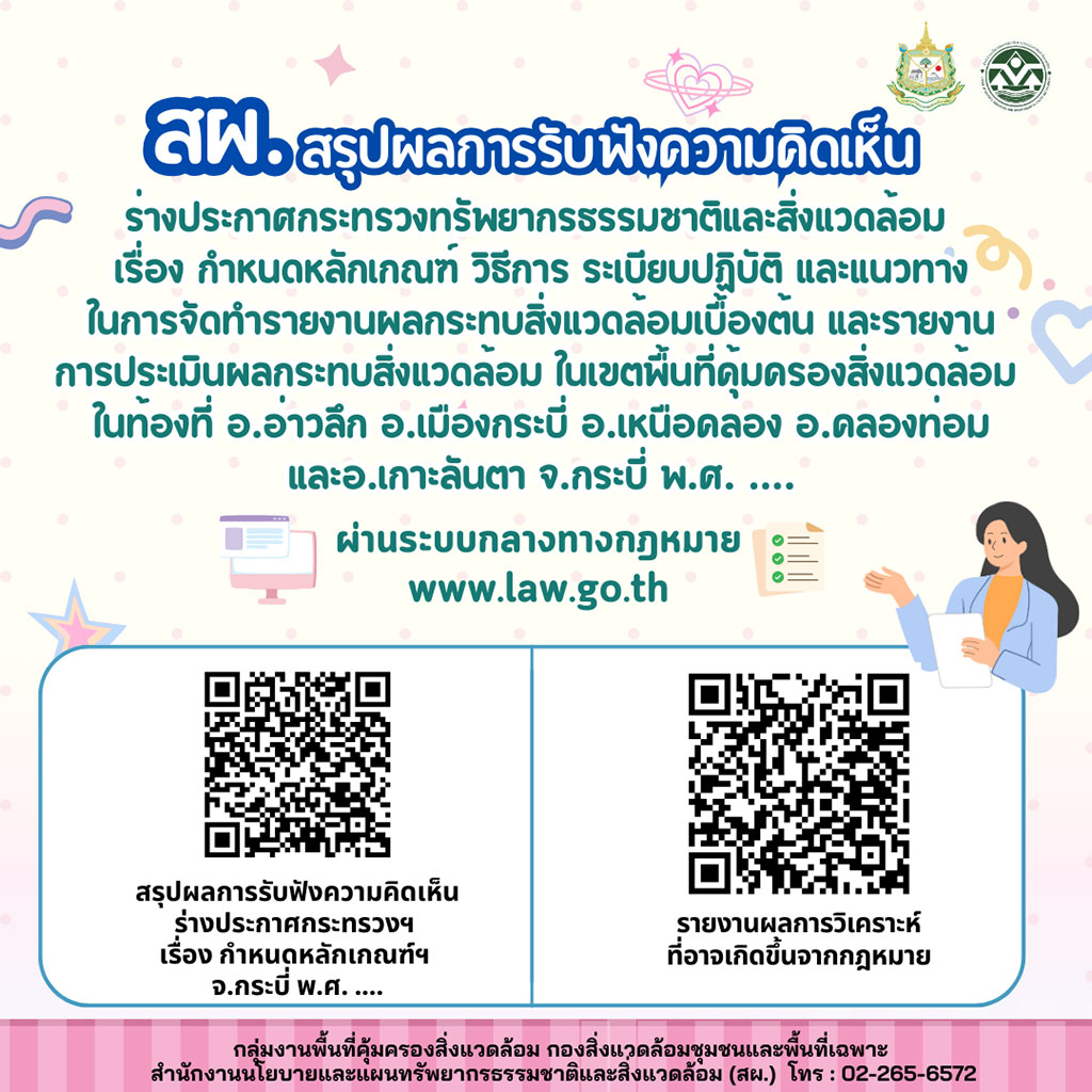 สรุปผลการรับฟังความติดเห็น ร่างประกาศกระทรวงทรัพยากรธรรมชาติและสิ่งแวดล้อม เรื่อง กำหนดหลักเกณฑ์ วิธีการ ระเบียบปฏิบัติ และแนวทางในการจัดทำรายงานผลกระทบสิ่งแวดล้อมเบื้องต้น และรายงาน การประเมินผลกระทบสิ่งแวดล้อม ในเขตพื้นที่คุ้มครองสิ่งแวดล้อมในท้องที่ อ.อ่าวลึก อ.เมืองกระบี่ อ.เหนือคลอง อ.คลองท่อม และ อ.เกาะลันตา จ.กระบี่ พ.ศ. .... สรุปผลการรับฟังความติดเห็น ร่างประกาศกระทรวงทรัพยากรธรรมชาติและสิ่งแวดล้อม เรื่อง กำหนดหลักเกณฑ์ วิธีการ ระเบียบปฏิบัติ และแนวทางในการจัดทำรายงานผลกระทบสิ่งแวดล้อมเบื้องต้น และรายงาน
การประเมินผลกระทบสิ่งแวดล้อม ในเขตพื้นที่คุ้มครองสิ่งแวดล้อมในท้องที่ อ.อ่าวลึก อ.เมืองกระบี่ อ.เหนือคลอง อ.คลองท่อม และ อ.เกาะลันตา จ.กระบี่ พ.ศ. ....