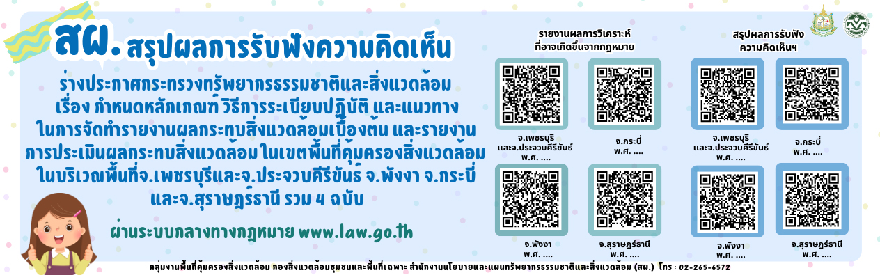สผ.สรุปผลการรับฟังความคิดเห็น ร่างประกาศกระทรวงทรัพยากรธรรมชาติและสิ่งแวดล้อม เรื่อง กำหนดหลักเกณฑ์ วิธีการระเบียบปฏิบัติ และแนวทางในการจัดทำรายงานผุลกระทบสิ่งแวดล้อมเบื้องตน และรายงานการประเมินผลกระทบสิ่งแวดล้อมในเขตพื้นที่คุ้มครองสิ่งแวดล้อมในบริเวณพื้นที่จ.เพชรบุรีและจ.ประจวบคีรีขันธ จ.พังงา จ.กระบี่ และจ.สุราษฎรธานี รวม 4 ฉบับ ผ่านระบบกลางทางกฎหมาย www.law.go.th